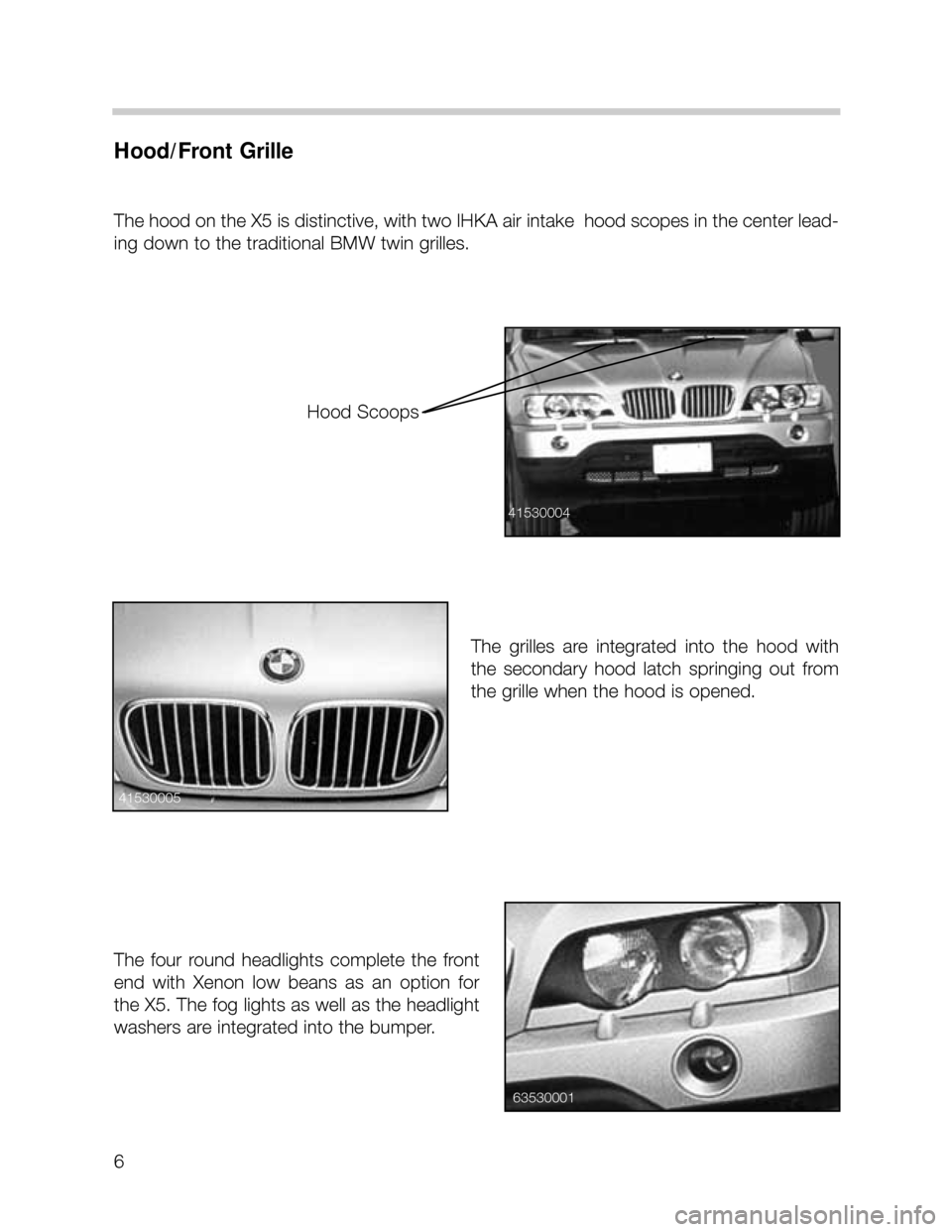 BMW X5 2001 E53 Workshop Manual 6
Hood/Front Grille
The hood on the X5 is distinctive, with two IHKA air intake  hood scopes in the center lead-
ing down to the traditional BMW twin grilles.  
The  grilles  are  integrated  into  th