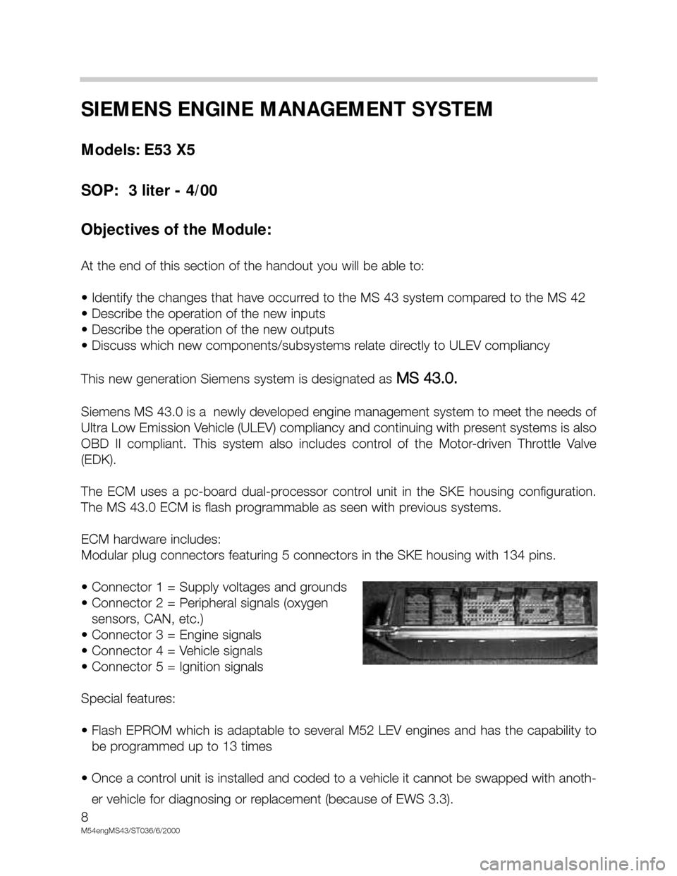 BMW X5 2003 E53 M54 Engine Workshop Manual 8
M54engMS43/ST036/6/2000
SIEMENS ENGINE MANAGEMENT SYSTEM
Models: E53 X5
SOP:  3 liter - 4/00
Objectives of the Module:
At the end of this section of the handout you will be able to:
• Identify the