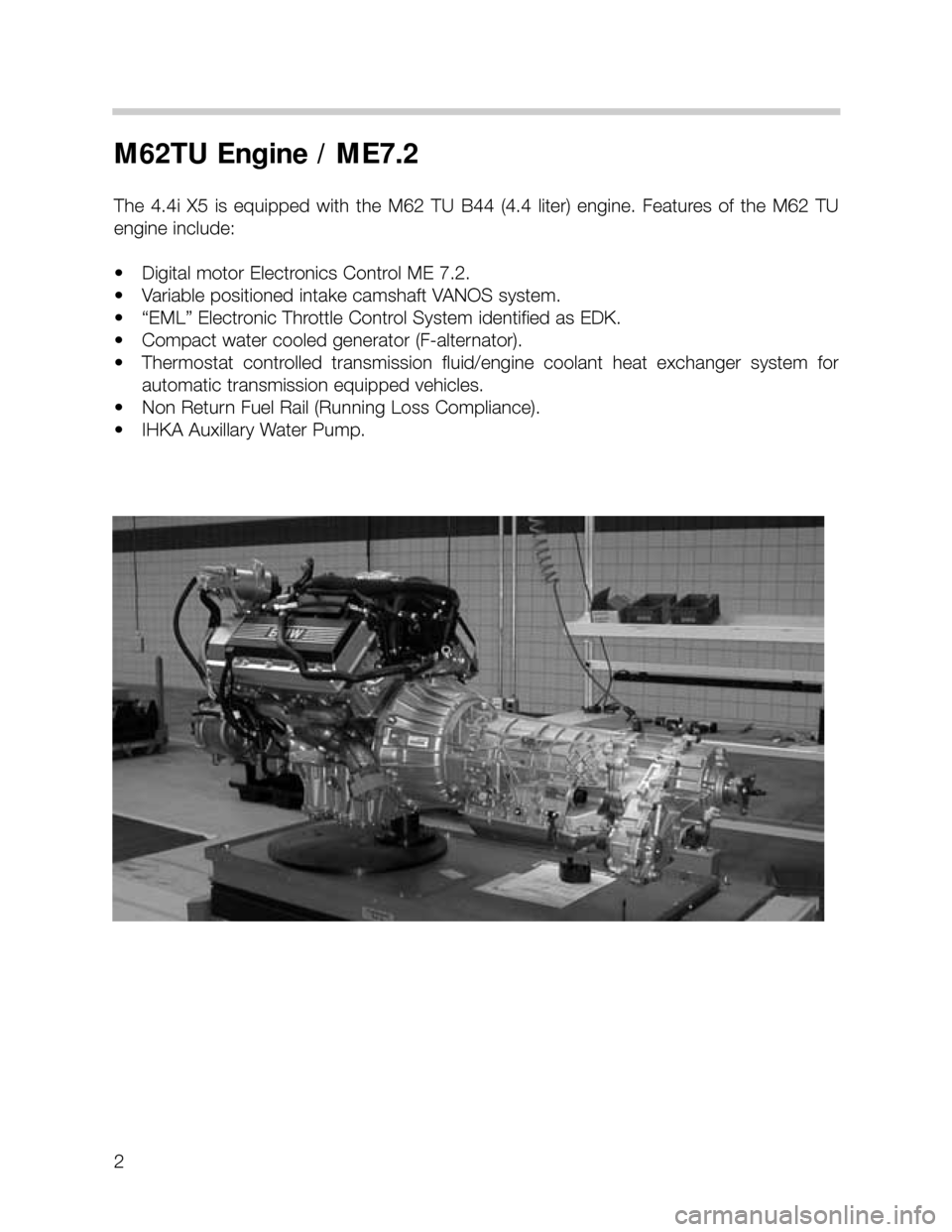 BMW X5 1999 E53 M62TU Engine Workshop Manual 2
M62TU Engine / ME7.2
The 4.4i X5 is equipped  with  the  M62  TU  B44  (4.4  liter)  engine.  Features  of  the  M62  TU
engine include:
• Digital motor Electronics Control ME 7.2.
• Variable po