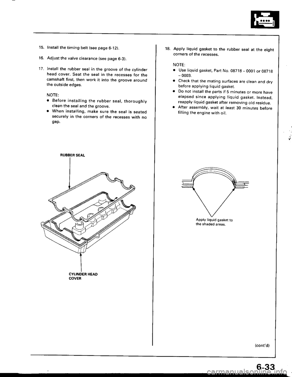 HONDA INTEGRA 1998 4.G Workshop Manual 15.
16.
17.
Install the timing belt (see page 6-12).
Adjust the valve clearance (see page 6-3).
lnstall the rubber seal in the groove of the cylinderhead cover. Seat the seal in the recesses for theca