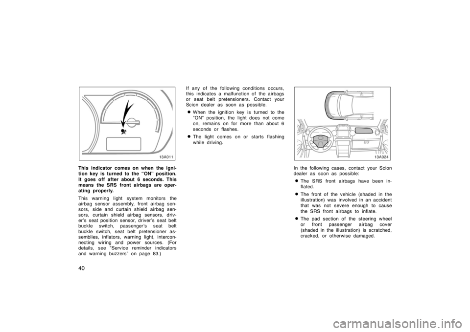 TOYOTA xA 2005  Owners Manual (in English) 40
13A011
This indicator comes on when the igni-
tion key is turned to the “ON” position.
It goes off after about 6 seconds. This
means the SRS front airbags are oper-
ating properly.
This warning