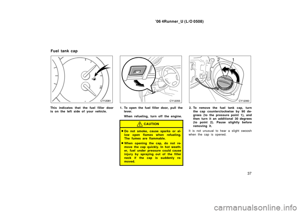 TOYOTA 4RUNNER 2006 N210 / 4.G Service Manual ’06 4Runner_U (L/O 0508)
37
This indicates that the fuel filler door
is on the left side of your vehicle.1. To open the fuel filler door, pull the
lever.
When refueling, turn off the engine.
CAUTION