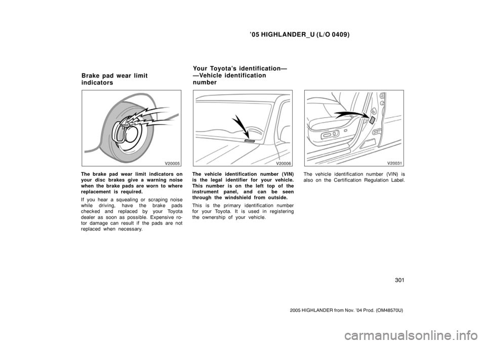 TOYOTA HIGHLANDER 2005 XU20 / 1.G Owners Manual ’05 HIGHLANDER_U (L/O 0409)
301
2005 HIGHLANDER from Nov. ’04 Prod. (OM48570U)
The brake pad wear limit  indicators on
your disc brakes give a warning noise
when the brake pads are worn to where
r