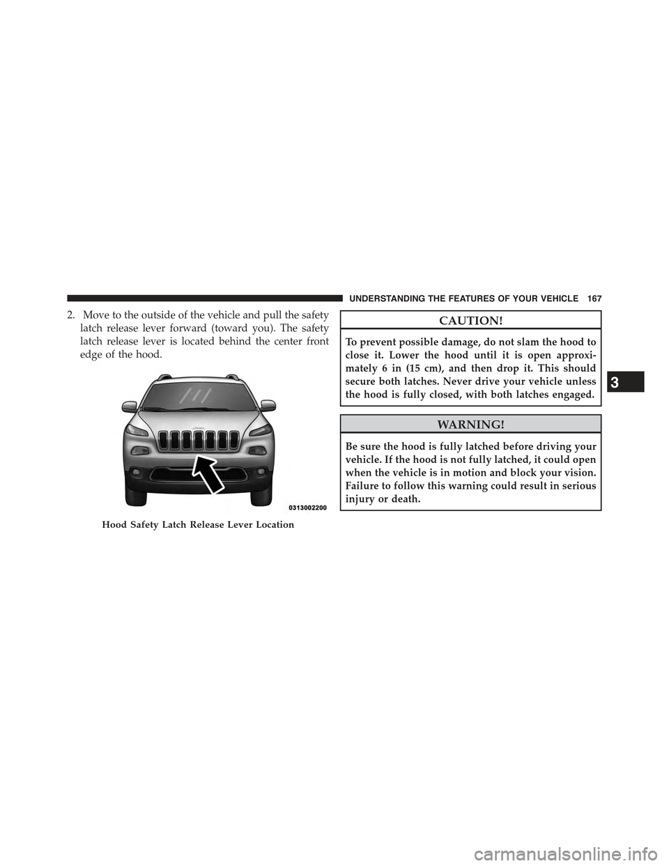 JEEP CHEROKEE 2015 KL / 5.G Owners Manual 2. Move to the outside of the vehicle and pull the safety
latch release lever forward (toward you). The safety
latch release lever is located behind the center front
edge of the hood.
CAUTION!
To prev