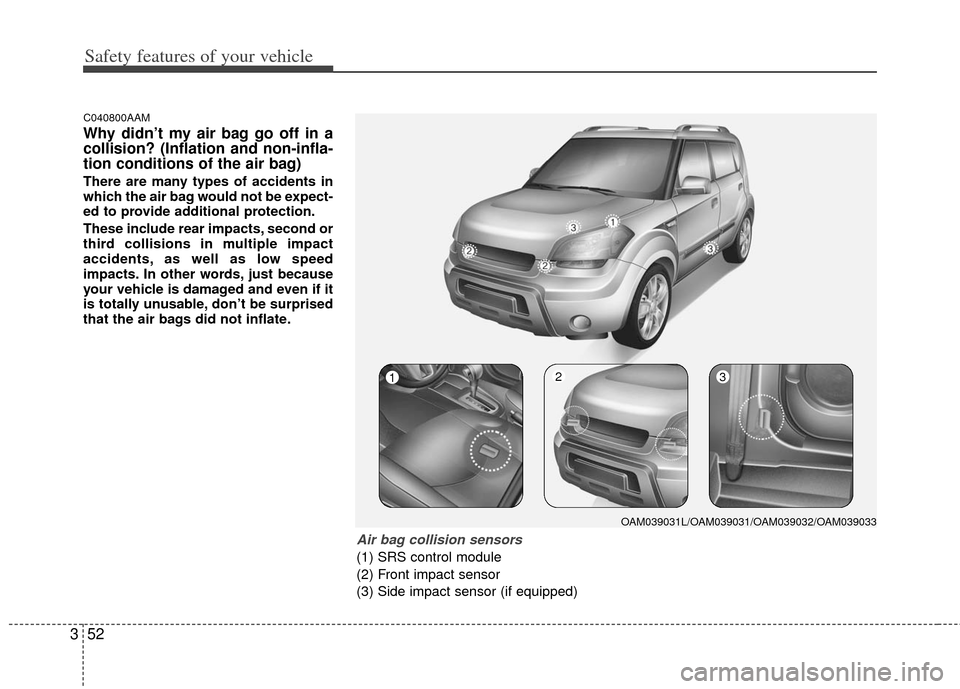 KIA Soul 2011 1.G Owners Manual Safety features of your vehicle
52
3
C040800AAM
Why didn’t my air bag go off in a
collision? (Inflation and non-infla-
tion conditions of the air bag)
There are many types of accidents in
which the 