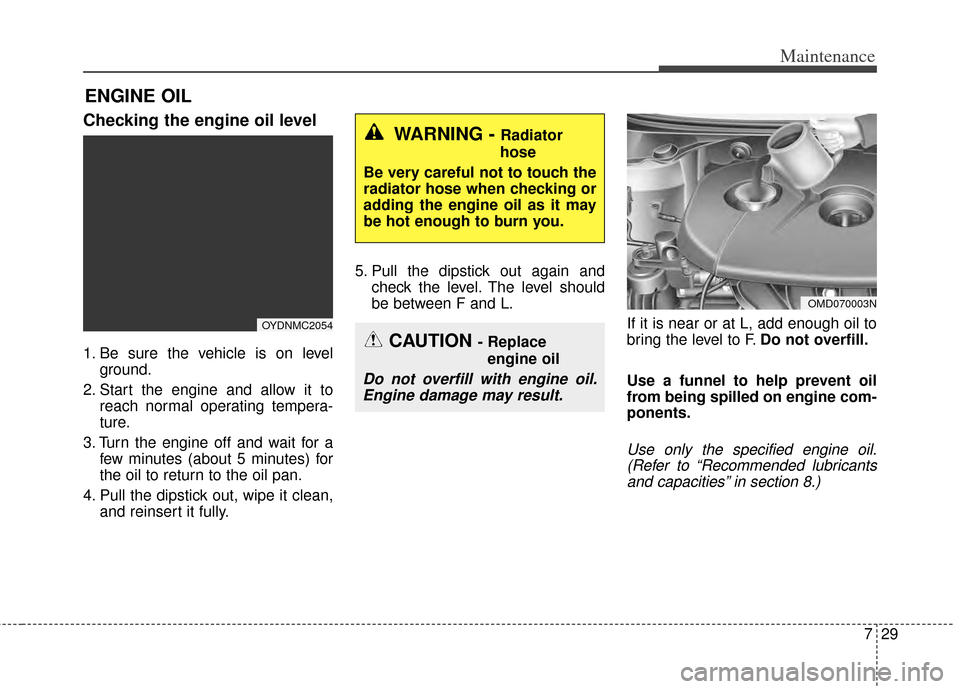 KIA Cerato 2014 2.G Owners Manual 729
Maintenance
ENGINE OIL
Checking the engine oil level  
1. Be sure the vehicle is on levelground.
2. Start the engine and allow it to reach normal operating tempera-
ture.
3. Turn the engine off an