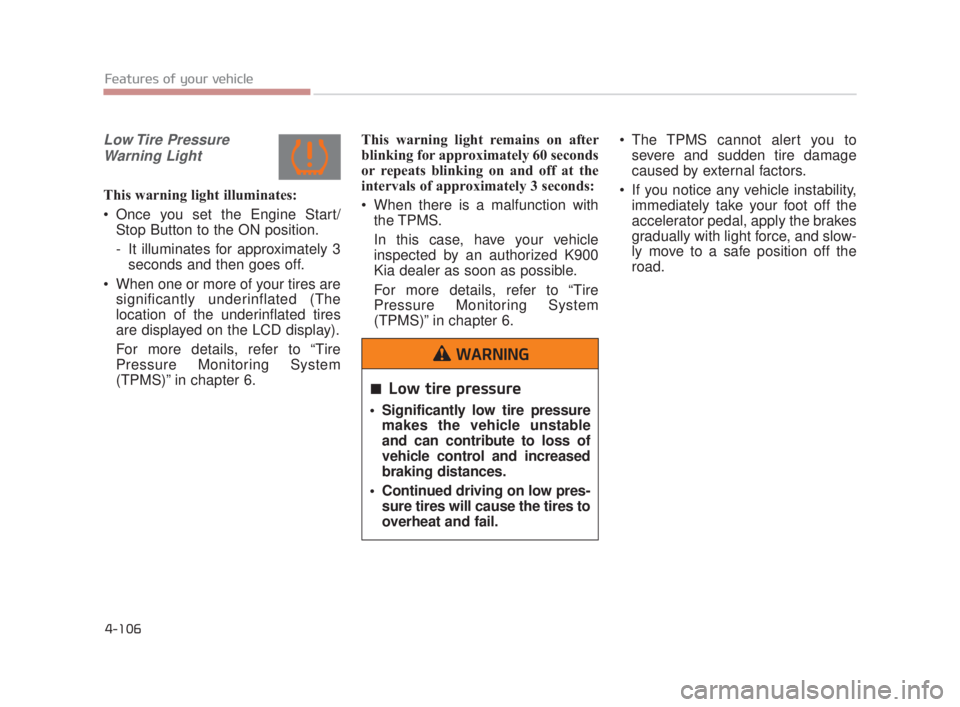 KIA K900 2018  Owners Manual Features of your vehicle
4-106
Low Tire  PressureWarning Light
This warning light illuminates:
 Once you set the Engine Start/ Stop Button to the ON position.
- It illuminates for approximately 3secon