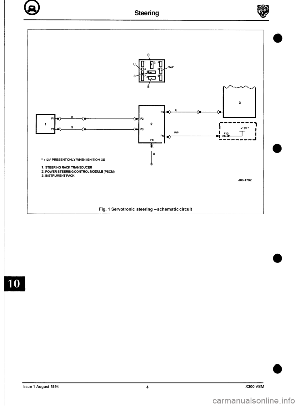 JAGUAR XJ6 1994 2.G Electrical Diagnostic Manual @ Steering 
R 
. WIP 
+ Y 
1- -------q I I +I" I 
*Ti m) wp I 
+12V PRESENT ONLY WHEN IGNITION ON 
1. STEERING  RACK TRANSDUCER 2. POWER  STEERING  CONTROL MODULE (PSCM) 3. INSTRUMENT  PACK 
i" 
J86-1
