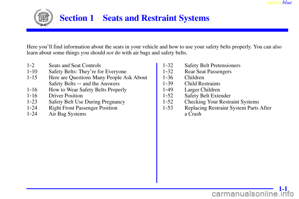 CADILLAC CATERA 1999 1.G Owners Manual 1-
yellowblue     
1-1
Section 1 Seats and Restraint Systems
Here youll find information about the seats in your vehicle and how to use your safety belts properly. You can also
learn about some thing