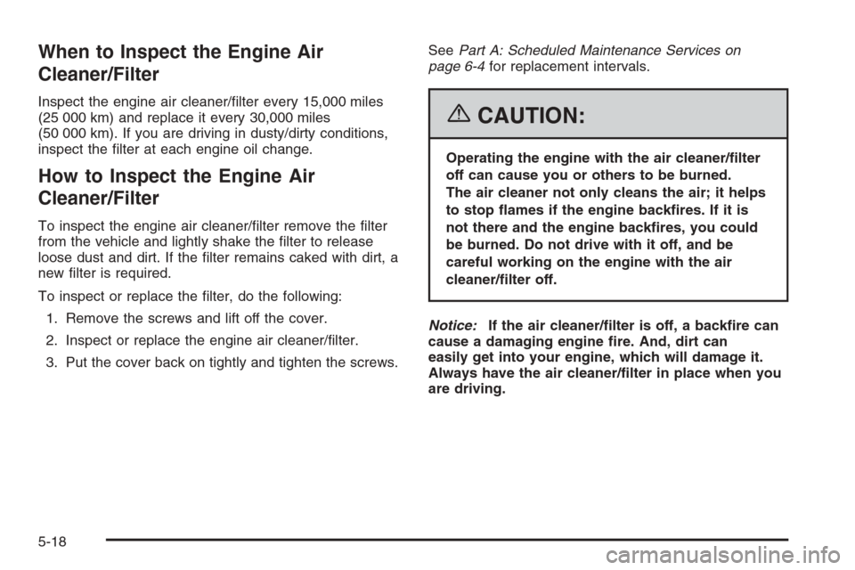 CHEVROLET AVEO 2006 1.G Owners Manual When to Inspect the Engine Air
Cleaner/Filter
Inspect the engine air cleaner/ﬁlter every 15,000 miles
(25 000 km) and replace it every 30,000 miles
(50 000 km). If you are driving in dusty/dirty con