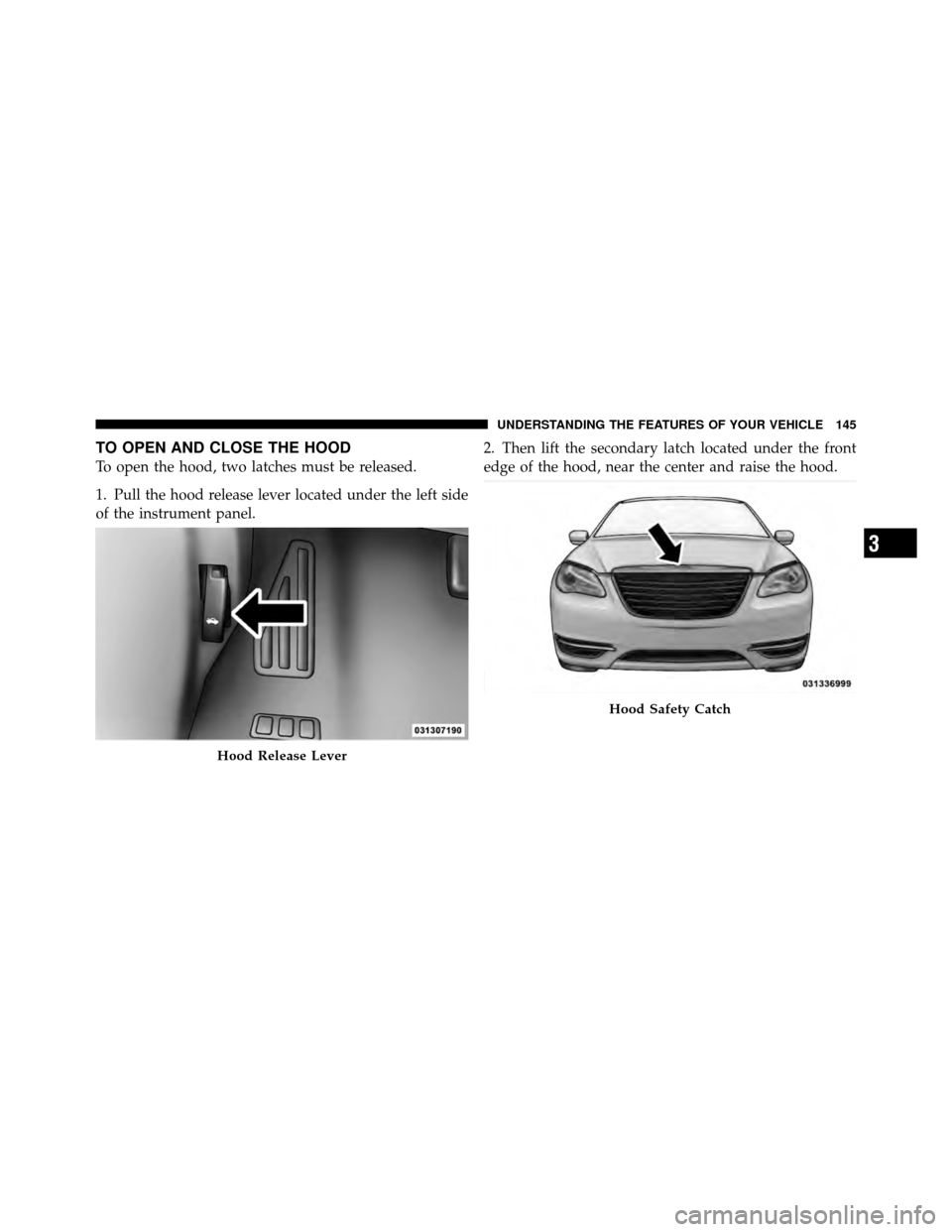 CHRYSLER 200 2011 1.G Owners Manual TO OPEN AND CLOSE THE HOOD
To open the hood, two latches must be released.
1. Pull the hood release lever located under the left side
of the instrument panel.2. Then lift the secondary latch located u