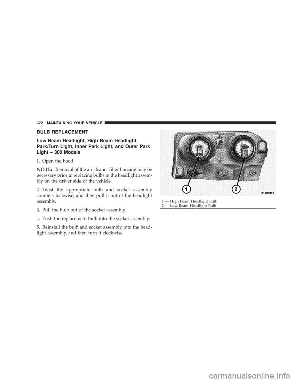 CHRYSLER 300 2007 1.G Owners Manual BULB REPLACEMENT
Low Beam Headlight, High Beam Headlight,
Park/Turn Light, Inner Park Light, and Outer Park
Light – 300 Models
1. Open the hood.
NOTE:Removal of the air cleaner filter housing may be