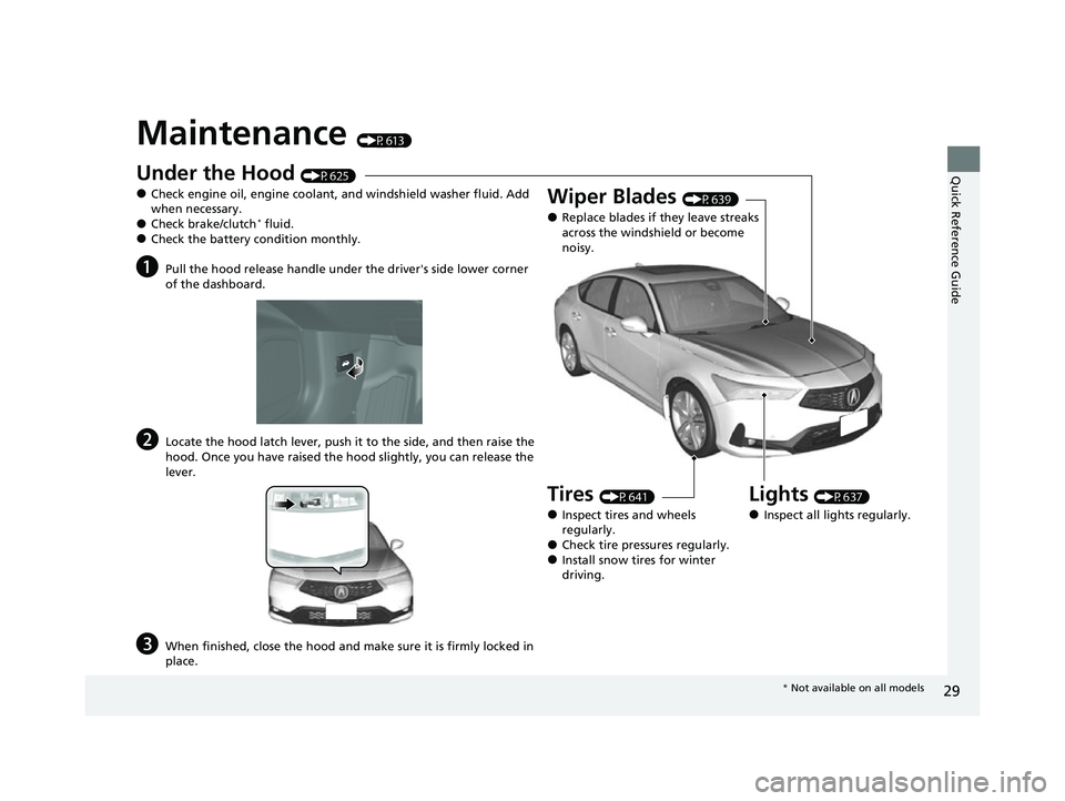 ACURA INTEGRA 2023  Owners Manual 29
Quick Reference Guide
Maintenance (P613)
Under the Hood (P625)
●Check engine oil, engine coolant, and windshield washer fluid. Add 
when necessary.
●Check brake/clutch* fluid.●Check the batte