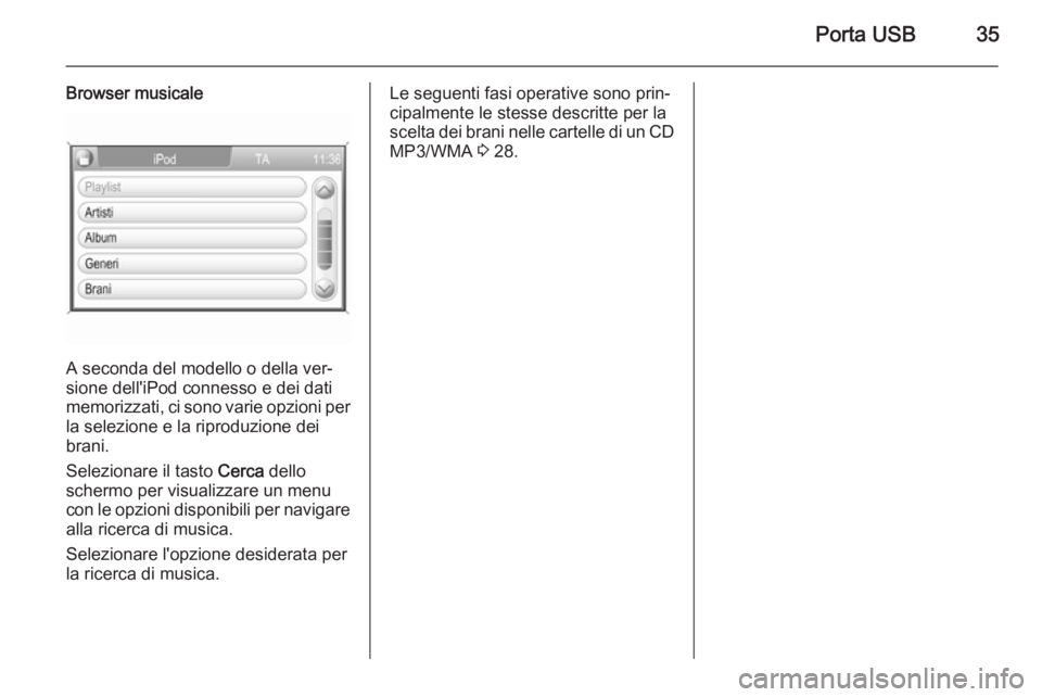 OPEL ZAFIRA B 2014.5  Manuale del sistema Infotainment (in Italian) Porta USB35
Browser musicale
A seconda del modello o della ver‐
sione dell'iPod connesso e dei dati
memorizzati, ci sono varie opzioni per
la selezione e la riproduzione dei
brani.
Selezionare i