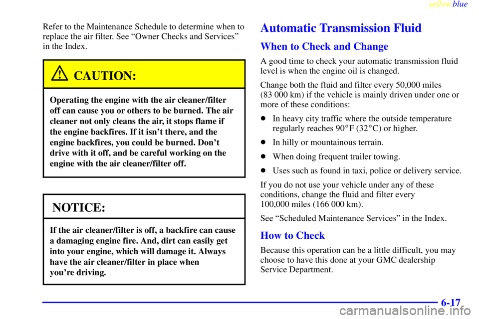 GMC YUKON 1999  Owners Manual yellowblue     
6-17
Refer to the Maintenance Schedule to determine when to
replace the air filter. See ªOwner Checks and Servicesº
in the Index.
CAUTION:
Operating the engine with the air cleaner/f
