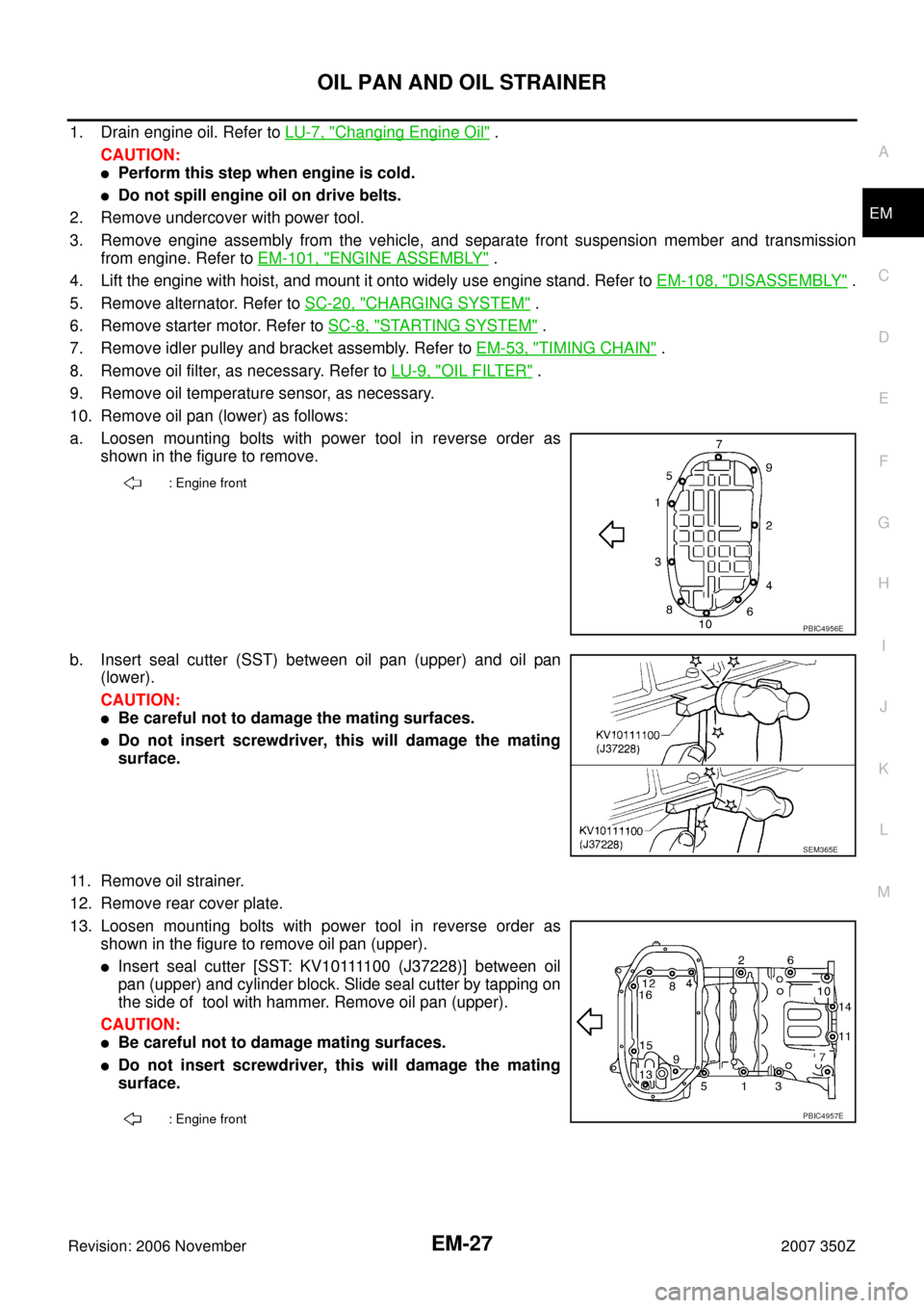 NISSAN 350Z 2007 Z33 Engine Mechanical Workshop Manual OIL PAN AND OIL STRAINER
EM-27
C
D
E
F
G
H
I
J
K
L
MA
EM
Revision: 2006 November2007 350Z
1. Drain engine oil. Refer to LU-7, "Changing Engine Oil" .
CAUTION:
Perform this step when engine is cold.
