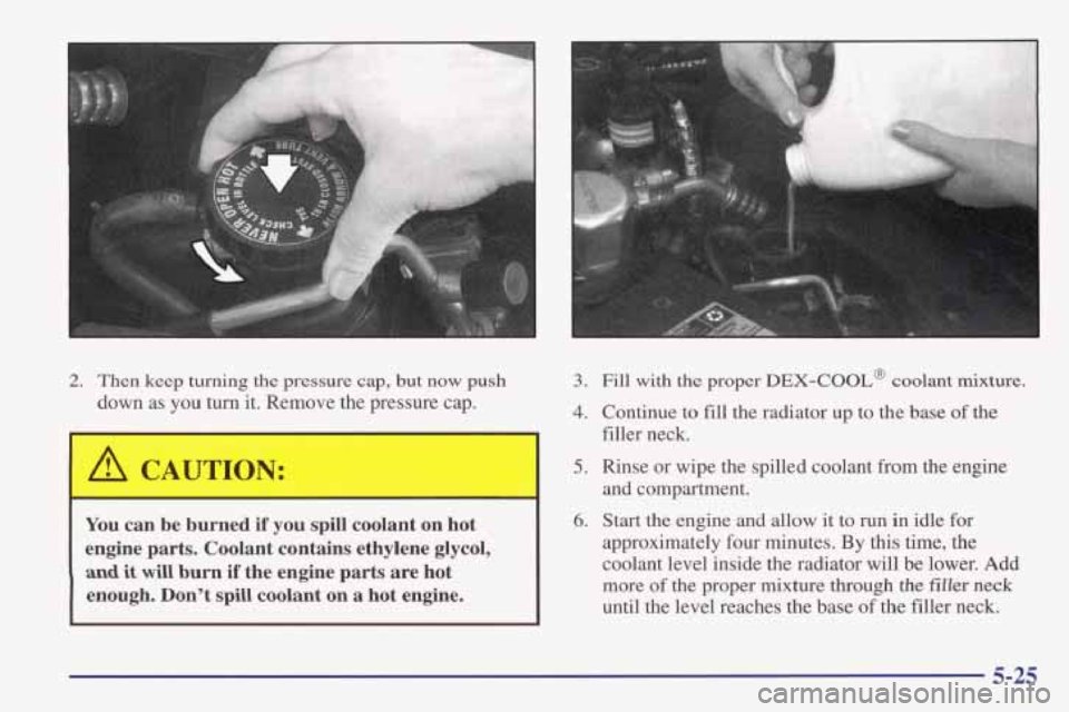 PONTIAC FIREBIRD 1998  Owners Manual 2. Then  keep  turning  the  pressure  cap,  but now push 
down  as  you  turn  it.  Remove  the  pressure  cap. 
I A CAUTION: 
You  can  be burned  if  you  spill  coolant  on  hot 
engine  parts.  C