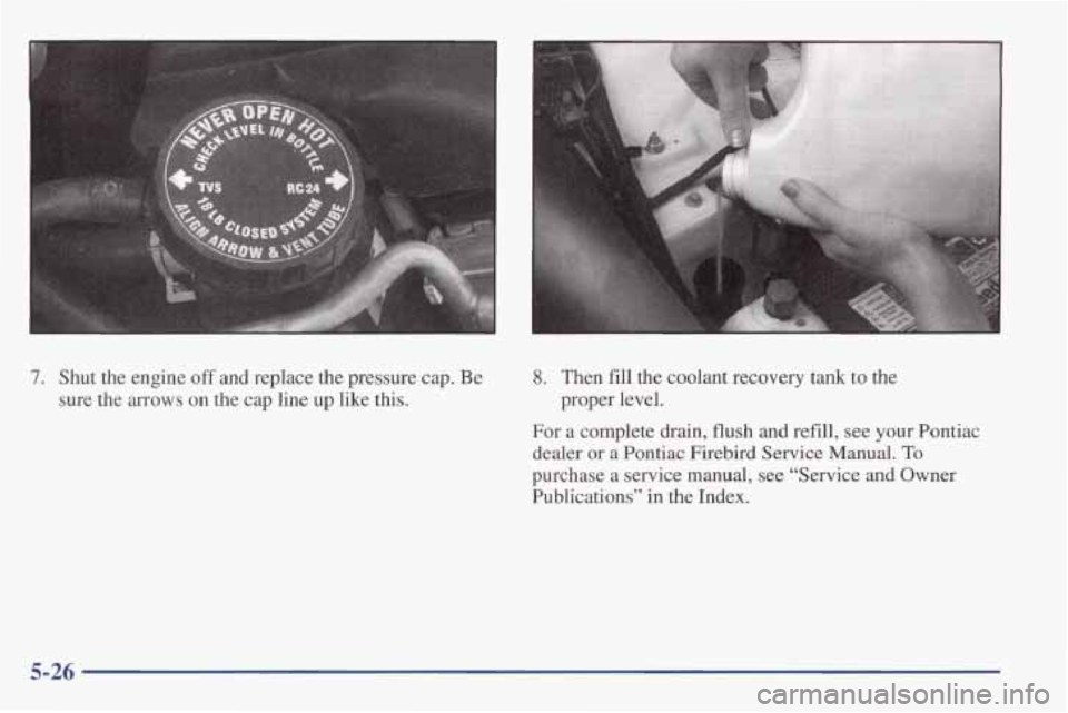 PONTIAC FIREBIRD 1998  Owners Manual 7. Shut  the  engine off and  replace  the  pressure  cap. Be 
sure  the arrows on  the  cap line up like this. 
8. Then  fill the coolant  recovery  tank to the 
For  a complete  drain,  flush 
and r