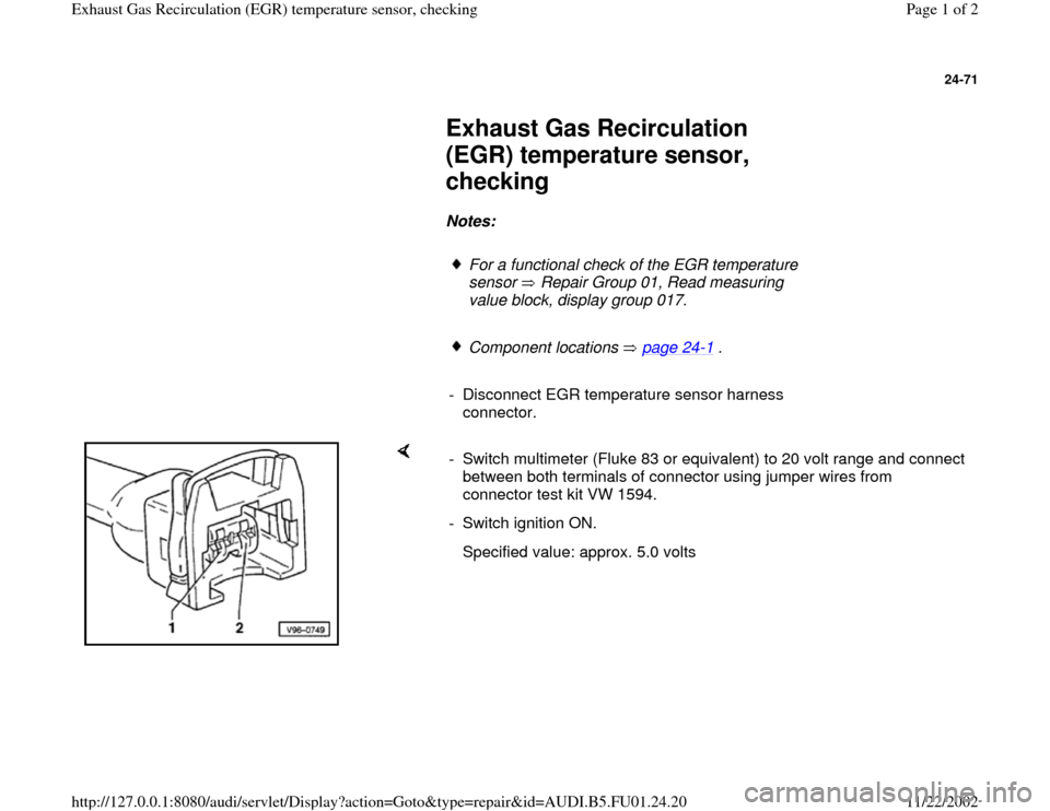 AUDI A4 1999 B5 / 1.G AFC Engine Exhaust Gas Recirculation Temperature Senzor Checking Workshop Manual 24-71
 
     
Exhaust Gas Recirculation 
(EGR) temperature sensor, 
checking 
     
Notes:  
     
For a functional check of the EGR temperature 
sensor   Repair Group 01, Read measuring 
value block,