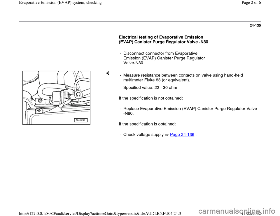 AUDI A4 1998 B5 / 1.G APB Engine Evaporative Emission Syst 24-135
      
Electrical testing of Evaporative Emission 
(EVAP) Canister Purge Regulator Valve -N80  
     
-  Disconnect connector from Evaporative 
Emission (EVAP) Canister Purge Regulator 
Valve-N