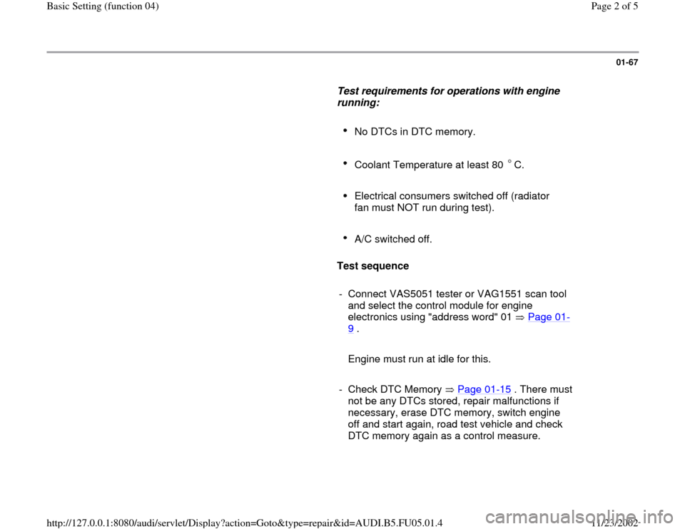 AUDI A6 2000 C5 / 2.G ATQ Engine Basic Setting Workshop Manual 01-67
      
Test requirements for operations with engine 
running:  
     
No DTCs in DTC memory. 
     Coolant Temperature at least 80  C. 
     
Electrical consumers switched off (radiator 
fan mus