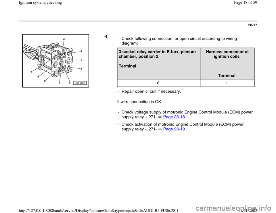 AUDI A3 1999 8L / 1.G ATW Engine Ignition System Workshop Manual 28-17
 
    
If wire connection is OK:  -  Check following connection for open circuit according to wiring 
diagram: 3-socket relay carrier in E-box, plenum 
chamber, position 2  
Terminal  
Harness c