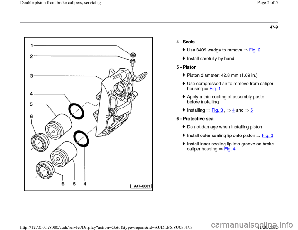 AUDI A4 2000 B5 / 1.G Double Piston Front Caliper Workshop Manual 47-9
 
  
4 - 
Seals 
Use 3409 wedge to remove   Fig. 2Install carefully by hand
5 - 
Piston Piston diameter: 42.8 mm (1.69 in.)Use compressed air to remove from caliper 
housing  Fig. 1
 
Apply a thi