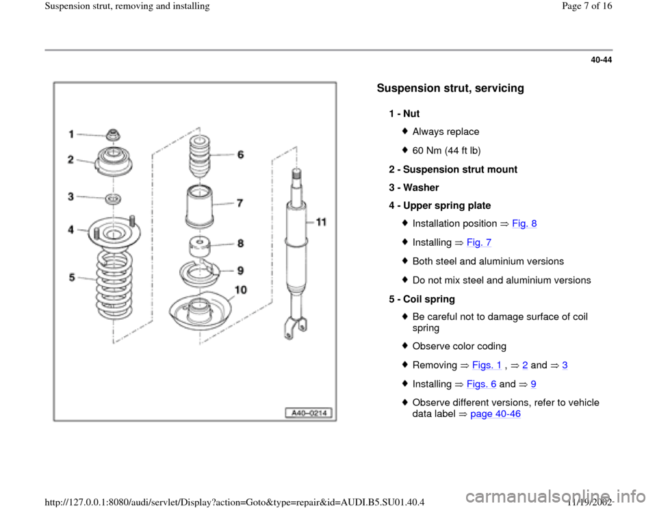 AUDI A4 1999 B5 / 1.G Suspension Front Struts Remove And Install Workshop Manual 40-44
 
  
Suspension strut, servicing
 
1 - 
Nut 
Always replace60 Nm (44 ft lb)
2 - 
Suspension strut mount 
3 - 
Washer 
4 - 
Upper spring plate Installation position   Fig. 8Installing  Fig. 7Both