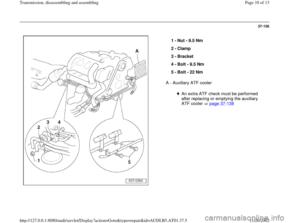 AUDI A4 1997 B5 / 1.G 01V Transmission Assembly Workshop Manual 37-156
 
  
A - Auxiliary ATF cooler  1 - 
Nut - 9.5 Nm 
2 - 
Clamp 
3 - 
Bracket 
4 - 
Bolt - 9.5 Nm 
5 - 
Bolt - 22 Nm 
An extra ATF check must be performed 
after replacing or emptying the auxiliar