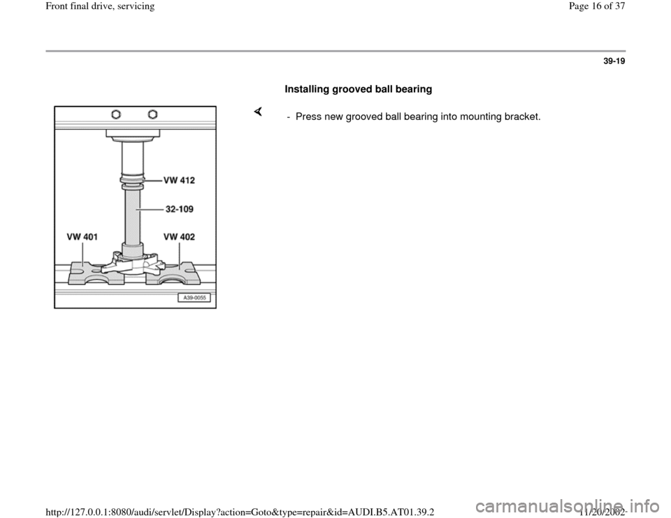 AUDI A8 1997 D2 / 1.G 01V Transmission Front Final Drive Service User Guide 39-19
      
Installing grooved ball bearing  
    
-  Press new grooved ball bearing into mounting bracket.
Pa
ge 16 of 37 Front final drive, servicin
g
11/20/2002 htt
p://127.0.0.1:8080/audi/servlet