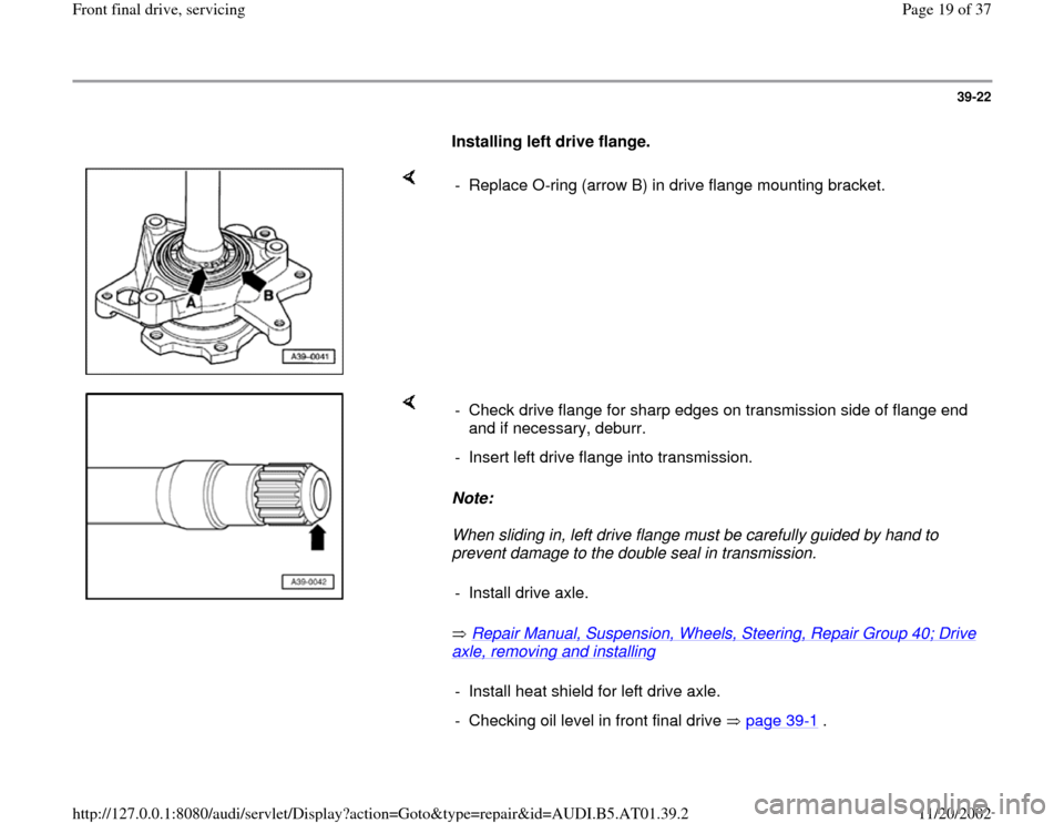 AUDI A4 2001 B5 / 1.G 01V Transmission Front Final Drive Service User Guide 39-22
      
Installing left drive flange.  
    
-  Replace O-ring (arrow B) in drive flange mounting bracket.
    
Note:  
When sliding in, left drive flange must be carefully guided by hand to 
pre