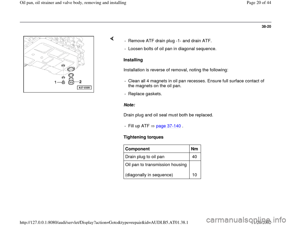 AUDI A6 2001 C5 / 2.G 01V Transmission Oil Pan And Oil Strainer Assembly User Guide 38-20
 
    
Installing  
Installation is reverse of removal, noting the following:  
Note:  
Drain plug and oil seal must both be replaced.  
Tightening torques   -  Remove ATF drain plug -1- and dra