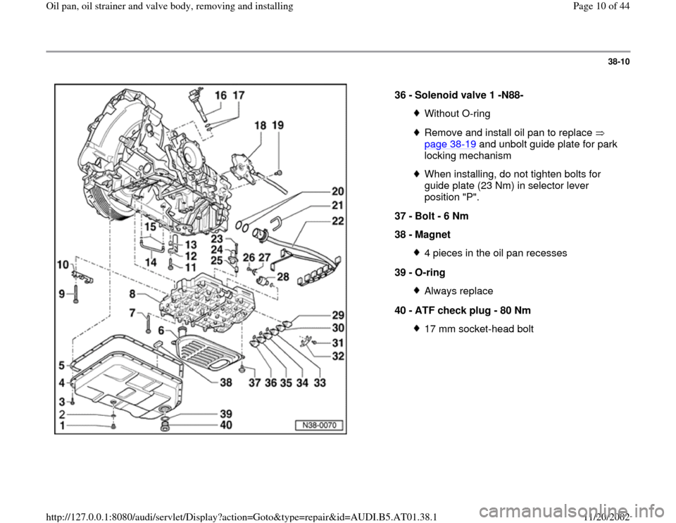 AUDI A8 1999 D2 / 1.G 01V Transmission Oil Pan And Oil Strainer Assembly Workshop Manual 38-10
 
  
36 - 
Solenoid valve 1 -N88- 
Without O-ringRemove and install oil pan to replace   
page 38
-19
 and unbolt guide plate for park 
locking mechanism 
When installing, do not tighten bolts f