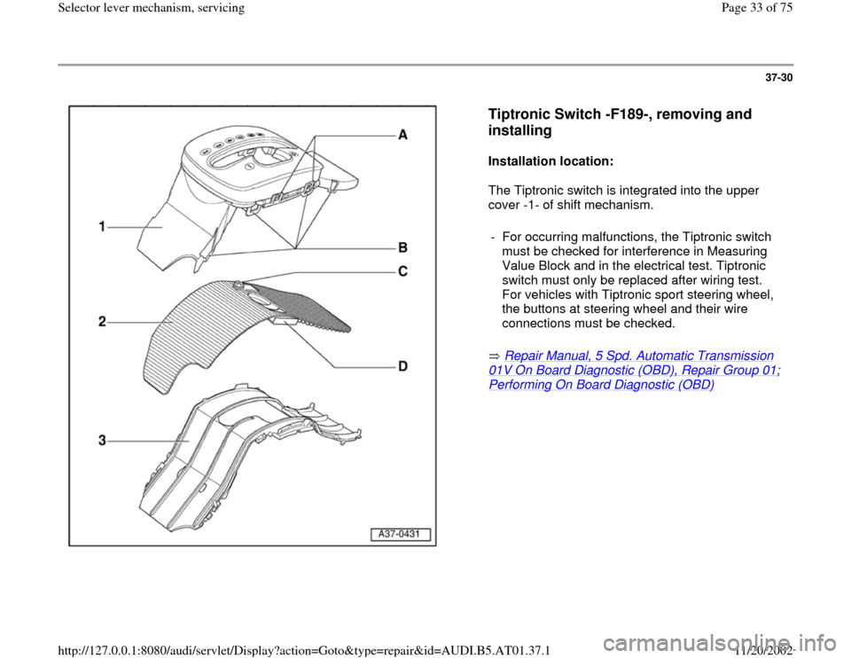 AUDI A4 1996 B5 / 1.G 01V Transmission Select Lever Mechanism Workshop Manual 37-30
 
  
Tiptronic Switch -F189-, removing and 
installing
 
Installation location:  
The Tiptronic switch is integrated into the upper 
cover -1- of shift mechanism.  
 Repair Manual, 5 Spd. Automa