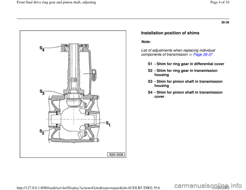 AUDI A4 1998 B5 / 1.G 01A Transmission Final Drive Ring Gear Pinion Shaft Workshop Manual 39-36
 
  
Installation position of shims
 
Note:  
List of adjustments when replacing individual 
components of transmission   Page 39
-37
 . 
S1 - Shim for ring gear in differential cover
S2 - Shim 