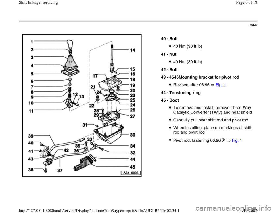 AUDI A4 1998 B5 / 1.G 01A Transmission Shift Linkage Service Workshop Manual 34-6
 
  
40 - 
Bolt 
40 Nm (30 ft lb)
41 - 
Nut 40 Nm (30 ft lb)
42 - 
Bolt 
43 - 
4546Mounting bracket for pivot rod Revised after 06.96   Fig. 1
44 - 
Tensioning ring 
45 - 
Boot 
To remove and ins