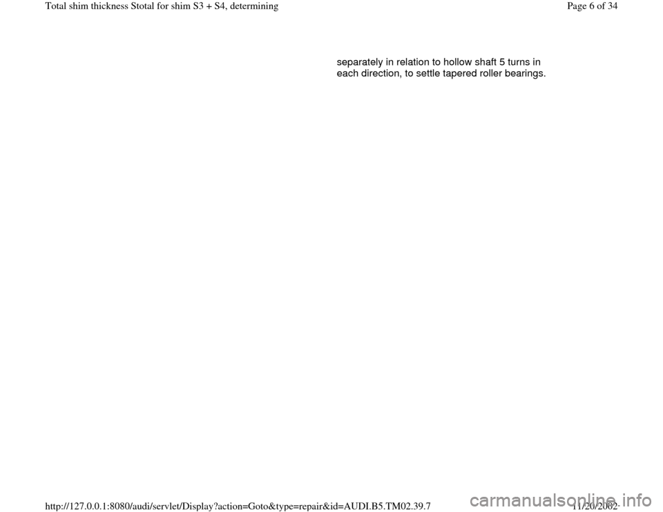 AUDI A4 1997 B5 / 1.G 01A Transmission Total Shim Thickness Workshop Manual separately in relation to hollow shaft 5 turns in 
each direction, to settle tapered roller bearings. 
Pa
ge 6 of 34 Total shim thickness Stotal for shim S3 + S4, determinin
g
11/20/2002 htt
p://127.0