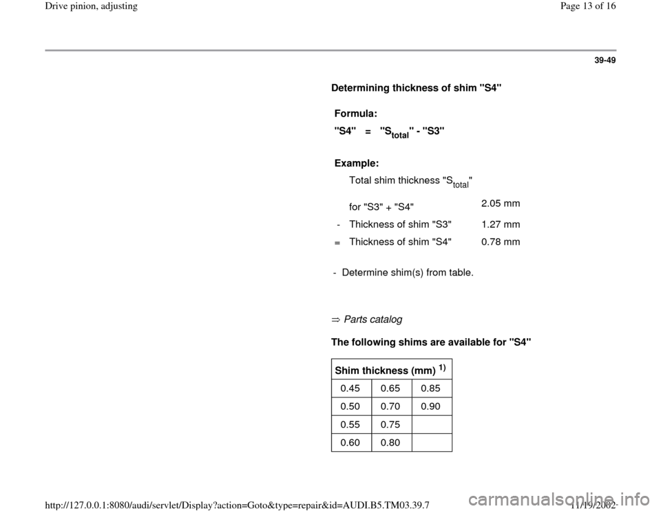 AUDI S4 1998 B5 / 1.G 01E Transmission Final Drive Pinion Adjustment User Guide 39-49
      
Determining thickness of shim "S4"  
     
Formula:  
"S4"  
=  
"S
total
" - "S3"  
     
Example:  
  
  
  Total shim thickness "S
total
"  
for "S3" + "S4"    
2.05 mm  
-   Thickness