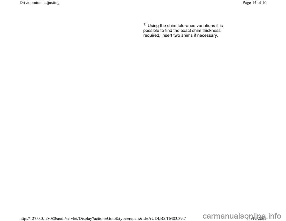 AUDI S4 1997 B5 / 1.G 01E Transmission Final Drive Pinion Adjustment User Guide      
1) Using the shim tolerance variations it is 
possible to find the exact shim thickness 
required, insert two shims if necessary.   
Pa
ge 14 of 16 Drive 
pinion, ad
justin
g
11/19/2002 htt
p://