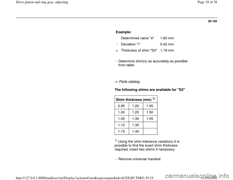 AUDI A6 2000 C5 / 2.G 01E Transmission Final Drive Pinion And Ring Gear Adjustment User Guide 39-160
      
Example:  
  
   Determined value "e"   1.60 mm  
-   Deviation "r"   0.42 mm  
=   Thickness of shim "S3"   1.18 mm  
     
-  Determine shim(s) as accurately as possible 
from table. 
