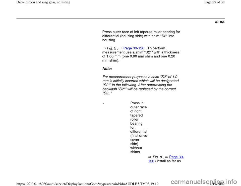 AUDI A6 1995 C5 / 2.G 01E Transmission Final Drive Pinion And Ring Gear Adjustment  Workshop Manual 39-164
       Press outer race of left tapered roller bearing for 
differential (housing side) with shim "S2" into 
housing  
       Fig. 2 ,   Page 39
-126
 . To perform 
measurement use a shim "S2*"
