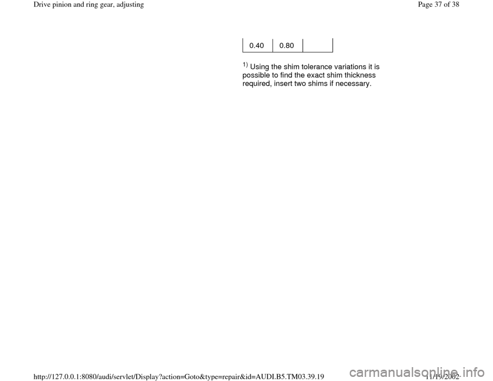 AUDI A6 1997 C5 / 2.G 01E Transmission Final Drive Pinion And Ring Gear Adjustment Owners Guide 0.40   0.80     
     
1) Using the shim tolerance variations it is 
possible to find the exact shim thickness 
required, insert two shims if necessary.   
Pa
ge 37 of 38 Drive 
pinion and rin
g gear,