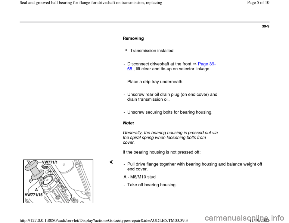 AUDI A6 1998 C5 / 2.G 01E Transmission Final Seal Grooved Ball Bearings For Flange Driveshaft Workshop Manual 39-9
      
Removing  
     
Transmission installed 
     
-  Disconnect driveshaft at the front   Page 39
-
68
 , lift clear and tie-up on selector linkage. 
     
-  Place a drip tray underneath.
  