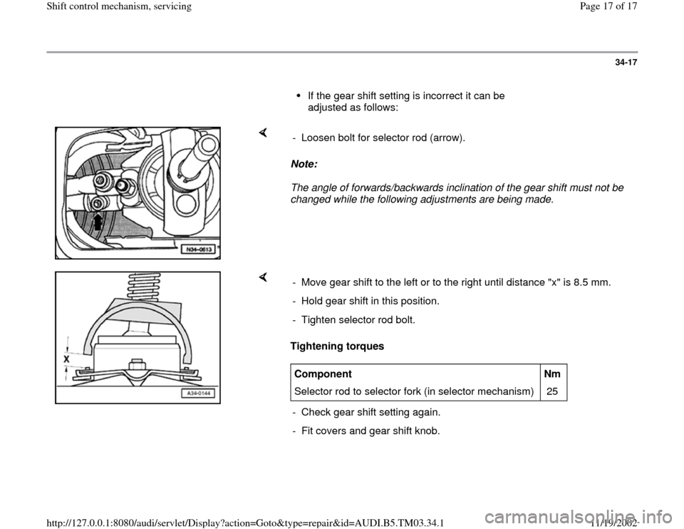 AUDI A6 1998 C5 / 2.G 01E Transmission Shift Control Mechanism User Guide 34-17
      
If the gear shift setting is incorrect it can be 
adjusted as follows: 
    
Note:  
The angle of forwards/backwards inclination of the gear shift must not be 
changed while the following