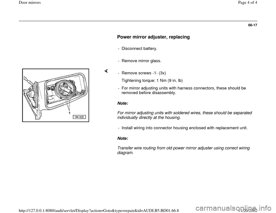 AUDI A4 1996 B5 / 1.G Door Mirrors Workshop Manual 66-17
      
Power mirror adjuster, replacing
 
     
- Disconnect battery.
     
-  Remove mirror glass. 
    
Note:  
For mirror adjusting units with soldered wires, these should be separated 
indiv