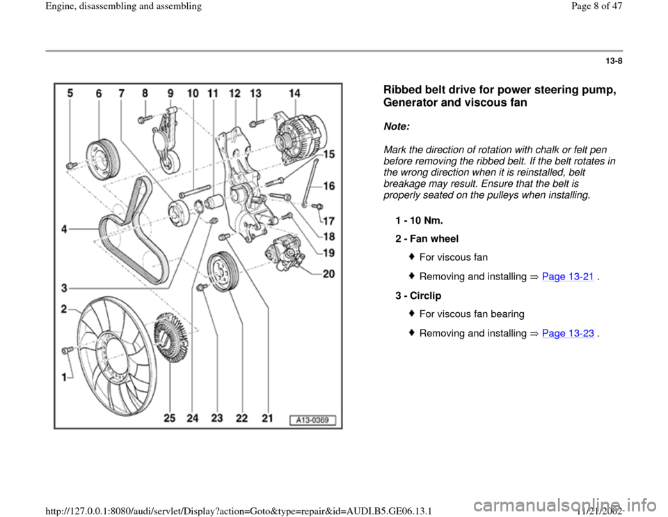 AUDI A4 1999 B5 / 1.G AWM Engine Assembly Workshop Manual 13-8
 
  
Ribbed belt drive for power steering pump, 
Generator and viscous fan
 
Note:  
Mark the direction of rotation with chalk or felt pen 
before removing the ribbed belt. If the belt rotates in