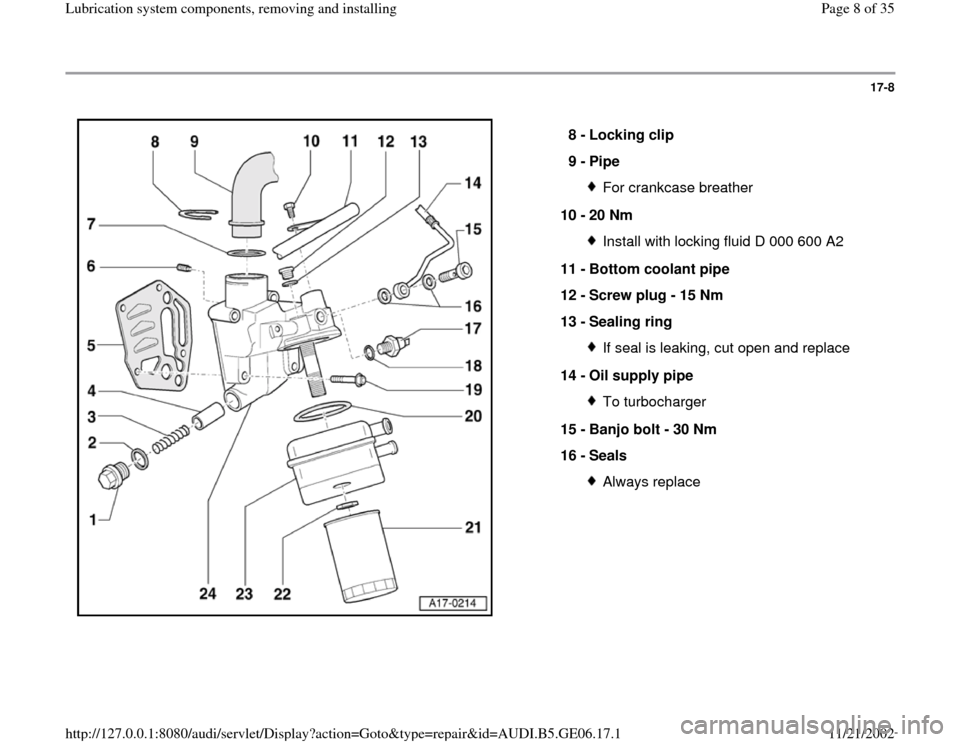 AUDI A4 2000 B5 / 1.G AWM Engine Lubrication System Components Workshop Manual 17-8
 
  
8 - 
Locking clip 
9 - 
Pipe 
For crankcase breather
10 - 
20 Nm Install with locking fluid D 000 600 A2
11 - 
Bottom coolant pipe 
12 - 
Screw plug - 15 Nm 
13 - 
Sealing ring If seal is le