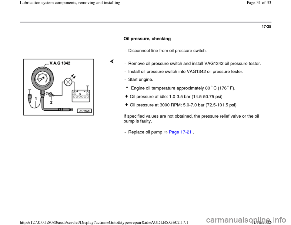 AUDI A4 1999 B5 / 1.G AEB ATW Engines Lubrication System Components Workshop Manual 17-25
      
Oil pressure, checking  
     
-  Disconnect line from oil pressure switch.
    
If specified values are not obtained, the pressure relief valve or the oil 
pump is faulty.  -  Remove oil