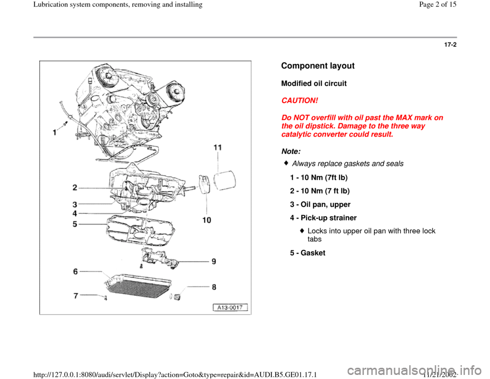 AUDI A4 1995 B5 / 1.G AFC Engine Lubrication System Components Workshop Manual 17-2
 
  
Component layout
 
Modified oil circuit 
CAUTION! 
Do NOT overfill with oil past the MAX mark on 
the oil dipstick. Damage to the three way 
catalytic converter could result. 
Note: 
 
Alway