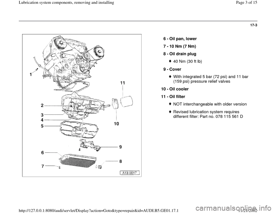 AUDI A4 2000 B5 / 1.G AFC Engine Lubrication System Components Workshop Manual 17-3
 
  
6 - 
Oil pan, lower 
7 - 
10 Nm (7 Nm) 
8 - 
Oil drain plug 
40 Nm (30 ft lb)
9 - 
Cover With integrated 5 bar (72 psi) and 11 bar 
(159 psi) pressure relief valves 
10 - 
Oil cooler 
11 - 
